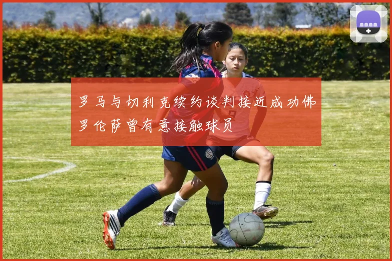 罗马与切利克续约谈判接近成功佛罗伦萨曾有意接触球员
