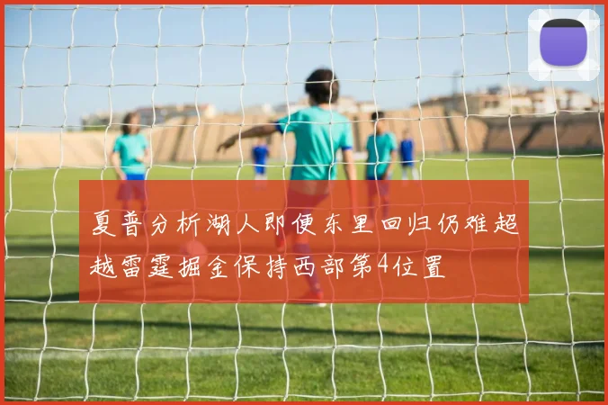 夏普分析湖人即便东里回归仍难超越雷霆掘金保持西部第4位置