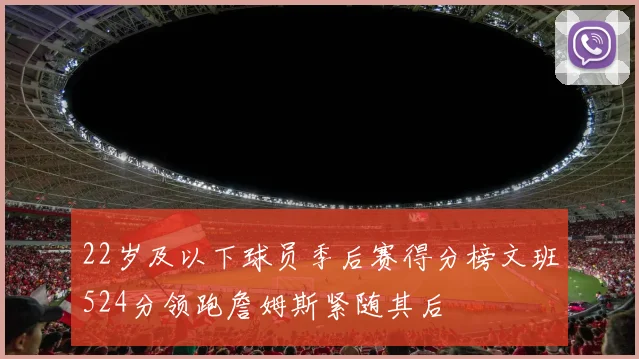 22岁及以下球员季后赛得分榜文班524分领跑詹姆斯紧随其后