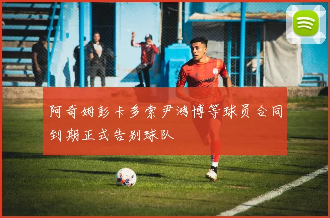 阿奇姆彭卡多索尹鸿博等球员合同到期正式告别球队
