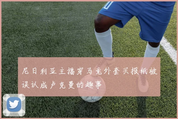 尼日利亚主播穿马竞外套买报纸被误认成卢克曼的趣事