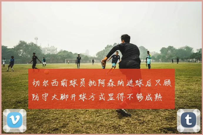 切尔西前球员批阿森纳进球后只顾防守大脚开球方式显得不够成熟