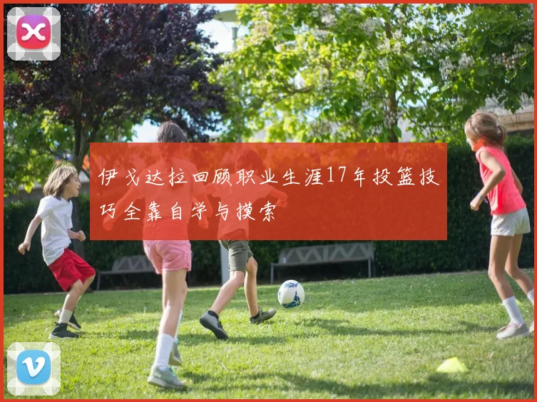 伊戈达拉回顾职业生涯17年投篮技巧全靠自学与摸索