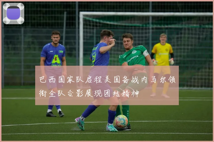 巴西国家队启程美国备战内马尔领衔全队合影展现团结精神