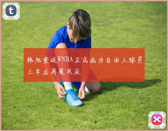 韩旭重返WNBA正式成为自由人球员三年后再展风采