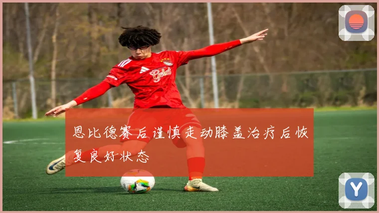 恩比德赛后谨慎走动膝盖治疗后恢复良好状态
