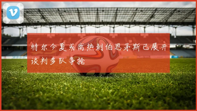 特尔今夏或离热刺伯恩茅斯已展开谈判多队争抢