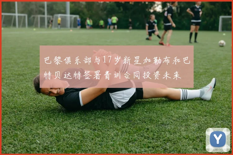 巴黎俱乐部与17岁新星加勒布和巴特贝达特签署青训合同投资未来