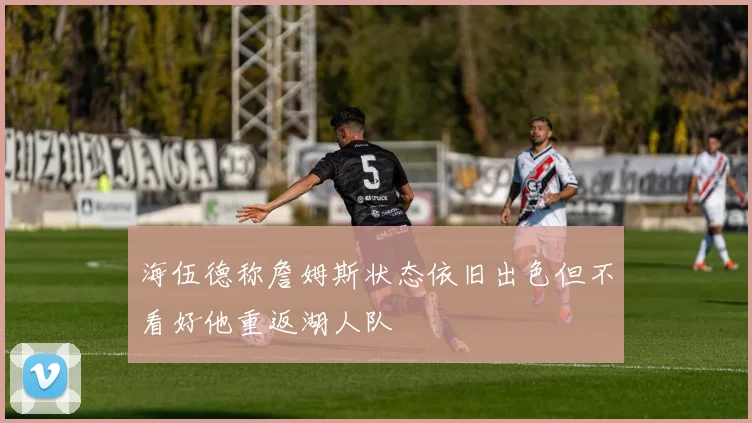 海伍德称詹姆斯状态依旧出色但不看好他重返湖人队