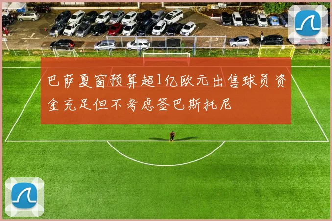 巴萨夏窗预算超1亿欧元出售球员资金充足但不考虑签巴斯托尼