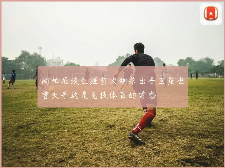 尚帕尼谈生涯首次绝杀出手巨星也曾失手这是竞技体育的常态
