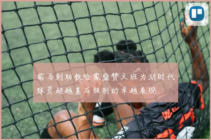 前马刺助教哈蒙盛赞文班为划时代球员超越基石级别的卓越表现
