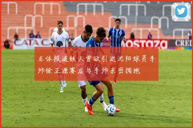 东体报道铁人曾欲引进沈阳球员李帅徐正源赛后与李帅亲密拥抱