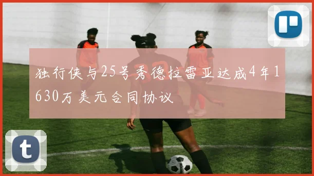 独行侠与25号秀德拉雷亚达成4年1630万美元合同协议